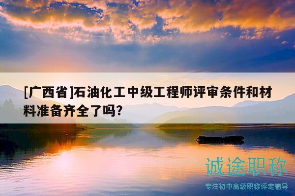 [廣西省]石油化工中級工程師評審條件和材料準備齊全了嗎？