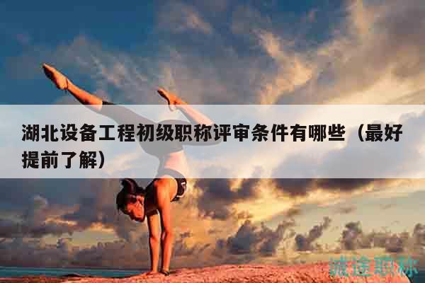 湖北設(shè)備工程初級職稱評審條件有哪些（最好提前了解）