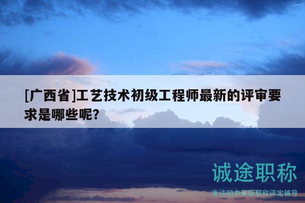 [廣西省]工藝技術(shù)初級(jí)工程師最新的評(píng)審要求是哪些呢？