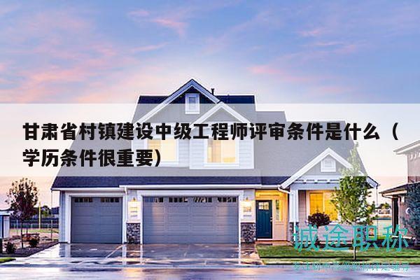 甘肅省村鎮(zhèn)建設(shè)中級(jí)工程師評(píng)審條件是什么（學(xué)歷條件很重要）