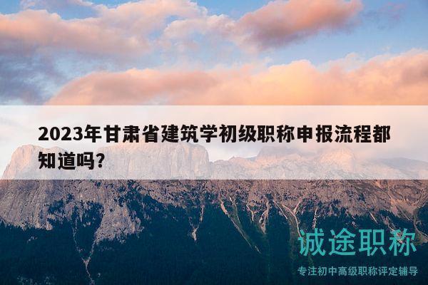 2023年甘肅省建筑學(xué)初級職稱申報流程都知道嗎？