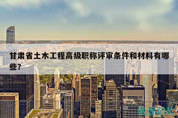 甘肅省土木工程高級職稱評審條件和材料有哪些？