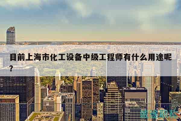 目前上海市化工設(shè)備中級(jí)工程師有什么用途呢？