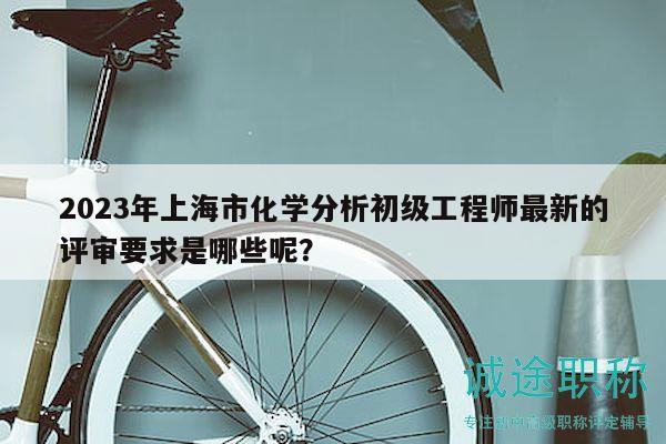 2023年上海市化學(xué)分析初級工程師最新的評審要求是哪些呢？