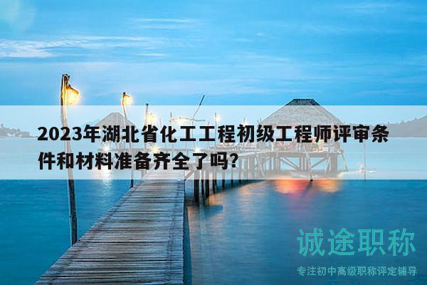 2023年湖北省化工工程初級工程師評審條件和材料準備齊全了嗎？