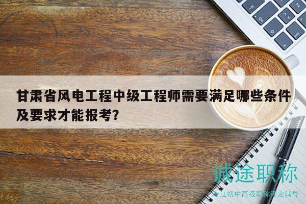 甘肅省風電工程中級工程師需要滿足哪些條件及要求才能報考？