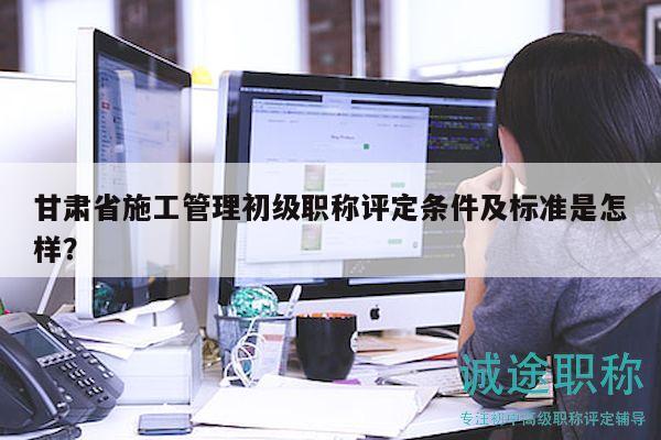 甘肅省施工管理初級職稱評定條件及標準是怎樣？
