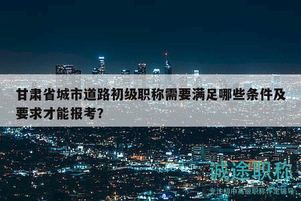 甘肅省城市道路初級職稱需要滿足哪些條件及要求才能報(bào)考？