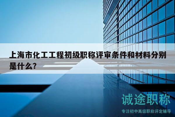 上海市化工工程初級職稱評審條件和材料分別是什么？