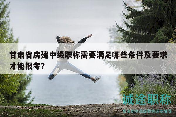 甘肅省房建中級(jí)職稱需要滿足哪些條件及要求才能報(bào)考？