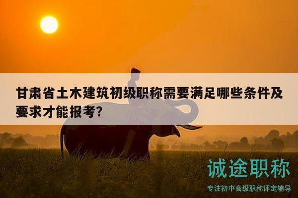 甘肅省土木建筑初級職稱需要滿足哪些條件及要求才能報考？