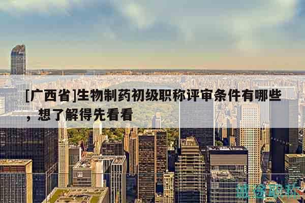 [廣西省]生物制藥初級(jí)職稱(chēng)評(píng)審條件有哪些，想了解得先看看