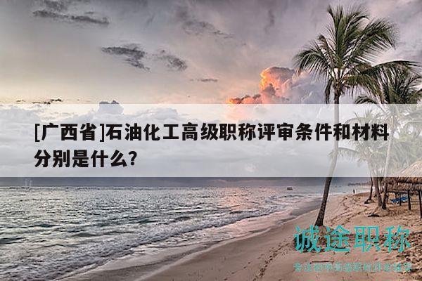 [廣西省]石油化工高級(jí)職稱評(píng)審條件和材料分別是什么？