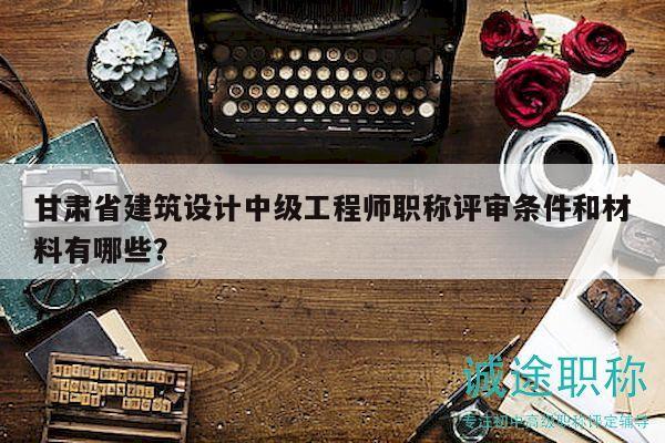 甘肅省建筑設(shè)計(jì)中級(jí)工程師職稱評(píng)審條件和材料有哪些？