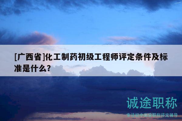 [廣西省]化工制藥初級工程師評定條件及標(biāo)準(zhǔn)是什么？