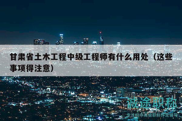 甘肅省土木工程中級工程師有什么用處（這些事項得注意）