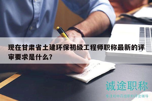 現(xiàn)在甘肅省土建環(huán)保初級工程師職稱最新的評審要求是什么？