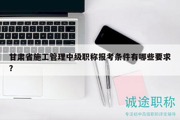 甘肅省施工管理中級職稱報考條件有哪些要求？