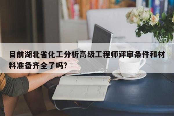 目前湖北省化工分析高級(jí)工程師評(píng)審條件和材料準(zhǔn)備齊全了嗎？