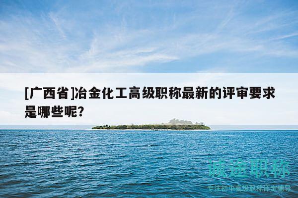 [廣西省]冶金化工高級(jí)職稱最新的評(píng)審要求是哪些呢？