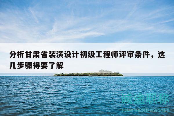 分析甘肅省裝潢設(shè)計(jì)初級(jí)工程師評(píng)審條件，這幾步驟得要了解