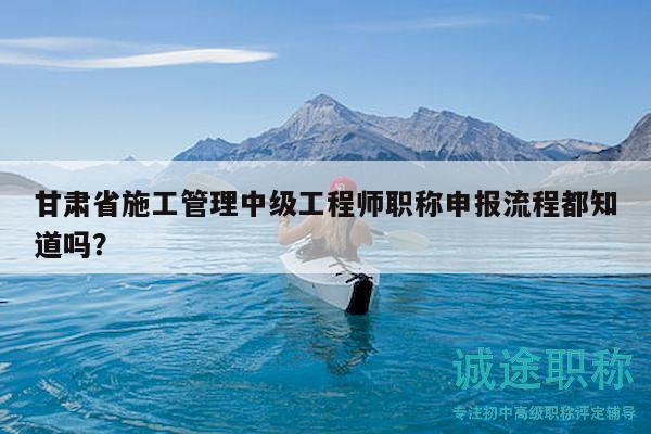 甘肅省施工管理中級工程師職稱申報流程都知道嗎？