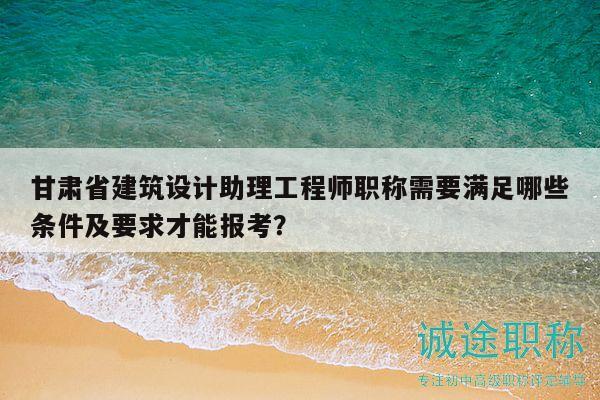 甘肅省建筑設(shè)計(jì)助理工程師職稱需要滿足哪些條件及要求才能報(bào)考？