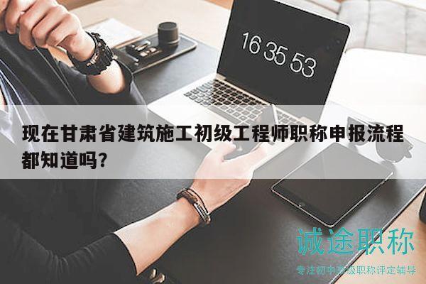 現(xiàn)在甘肅省建筑施工初級(jí)工程師職稱申報(bào)流程都知道嗎？