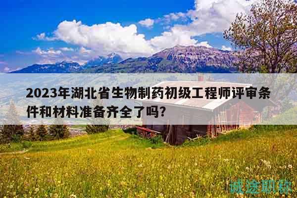 2023年湖北省生物制藥初級工程師評審條件和材料準備齊全了嗎？