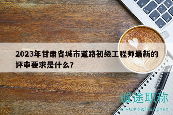 2023年甘肅省城市道路初級工程師最新的評審要求是什么？