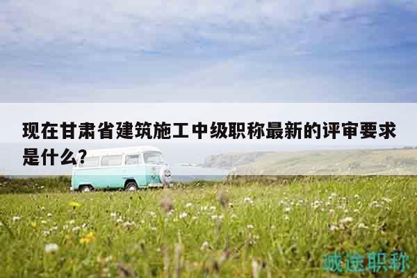 現(xiàn)在甘肅省建筑施工中級職稱最新的評審要求是什么？