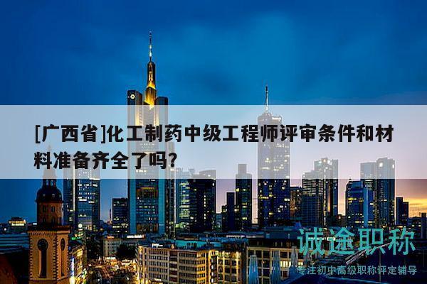 [廣西省]化工制藥中級(jí)工程師評(píng)審條件和材料準(zhǔn)備齊全了嗎？
