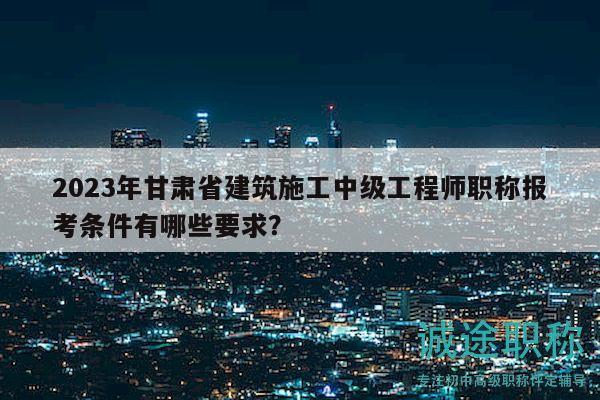 2023年甘肅省建筑施工中級(jí)工程師職稱報(bào)考條件有哪些要求？