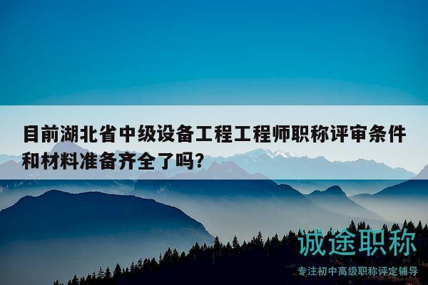 目前湖北省中級設備工程工程師職稱評審條件和材料準備齊全了嗎？