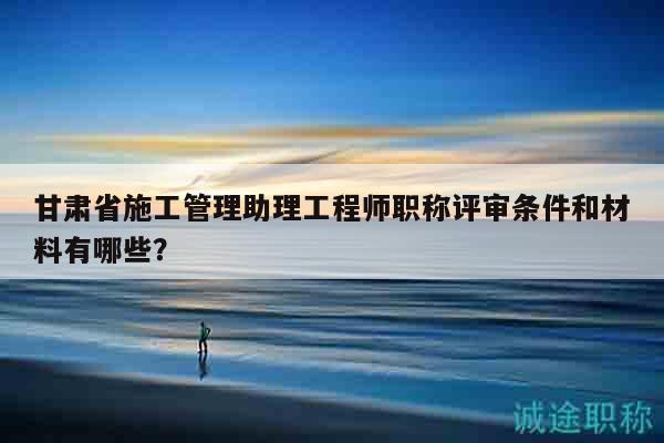 甘肅省施工管理助理工程師職稱評審條件和材料有哪些？
