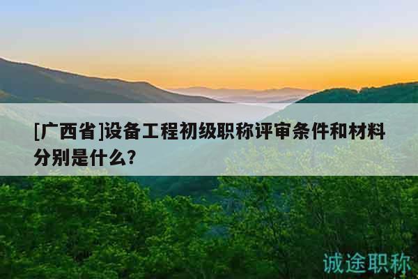 [廣西省]設(shè)備工程初級(jí)職稱評(píng)審條件和材料分別是什么？