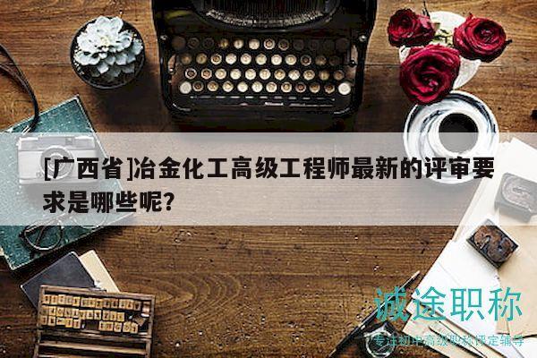 [廣西省]冶金化工高級工程師最新的評審要求是哪些呢？