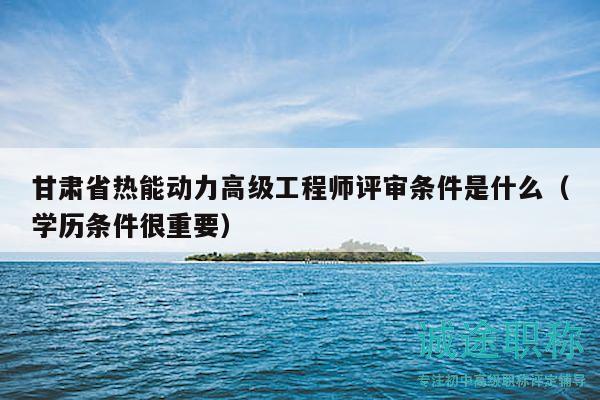 甘肅省熱能動(dòng)力高級(jí)工程師評(píng)審條件是什么（學(xué)歷條件很重要）