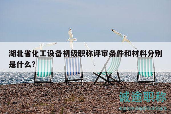 湖北省化工設(shè)備初級職稱評審條件和材料分別是什么？