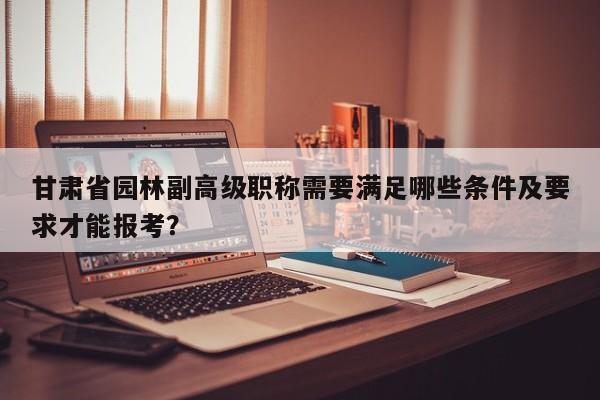 甘肅省園林副高級(jí)職稱需要滿足哪些條件及要求才能報(bào)考？