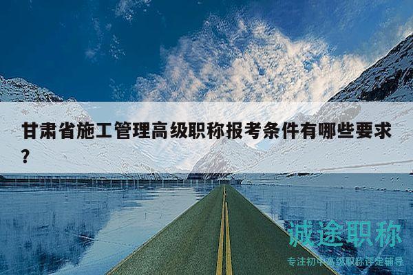 甘肅省施工管理高級(jí)職稱(chēng)報(bào)考條件有哪些要求？