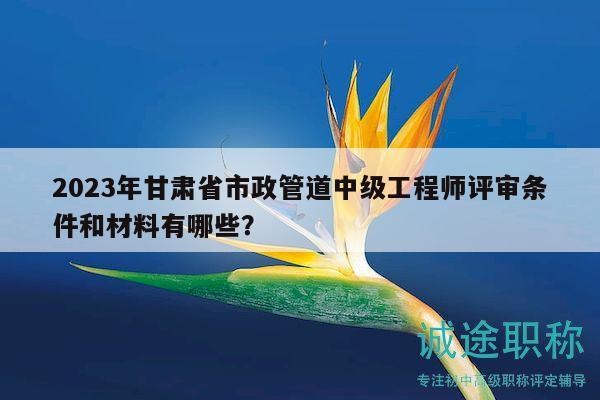 2023年甘肅省市政管道中級(jí)工程師評(píng)審條件和材料有哪些？