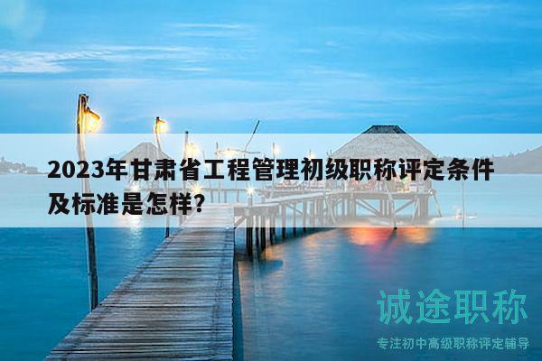 2023年甘肅省工程管理初級(jí)職稱評(píng)定條件及標(biāo)準(zhǔn)是怎樣？