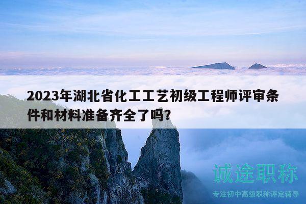 2023年湖北省化工工藝初級工程師評審條件和材料準備齊全了嗎？