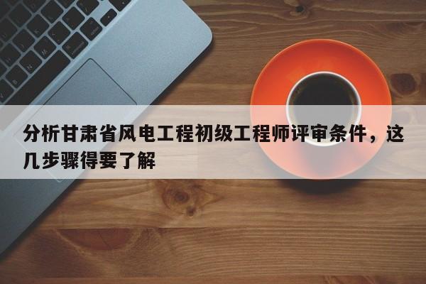 分析甘肅省風(fēng)電工程初級工程師評審條件，這幾步驟得要了解