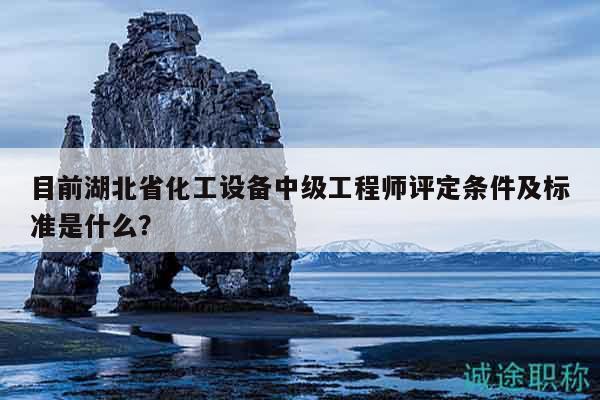 目前湖北省化工設備中級工程師評定條件及標準是什么？