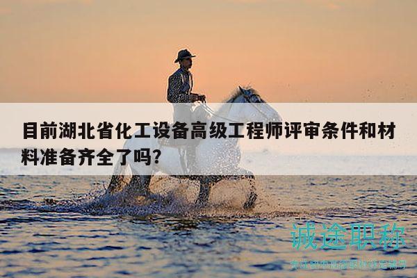 目前湖北省化工設(shè)備高級(jí)工程師評(píng)審條件和材料準(zhǔn)備齊全了嗎？
