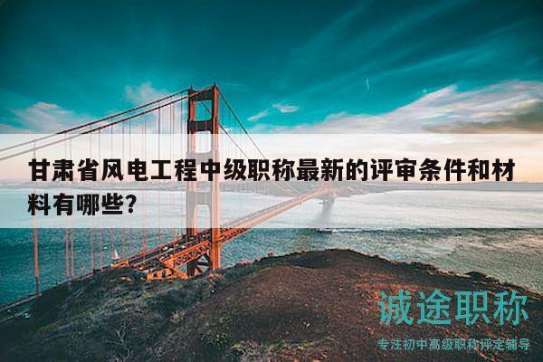甘肅省風(fēng)電工程中級(jí)職稱最新的評(píng)審條件和材料有哪些？