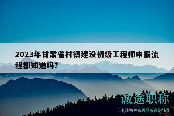 2023年甘肅省村鎮(zhèn)建設(shè)初級工程師申報(bào)流程都知道嗎？