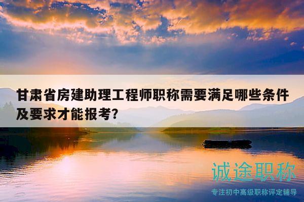 甘肅省房建助理工程師職稱需要滿足哪些條件及要求才能報考？